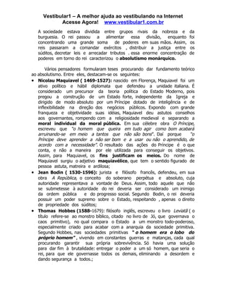 Vestibular1 – A melhor ajuda ao vestibulando na Internet
              Acesse Agora! www.vestibular1.com.br
     A sociedade estava dividida entre grupos rivais da nobreza e             da
     burguesia. O rei passou      a   alimentar    essa   divisão, enquanto   foi
     concentrando uma grande soma          de poderes em suas mãos. Assim,    os
     reis passaram a comandar exércitos , distribuir a justiça entre          os
     súditos, decretar leis e arrecadar tributos . essa enorme concentração   de
     poderes em torno do rei caracterizou o absolutismo monárquico.

         Vários pensadores formularam teses procurando dar fundamento teórico
ao   absolutismo. Entre eles, destacam-se os seguintes:
•    Nicolau Maquiavel ( 1469-1527): nascido em Florença, Maquiavel foi um
     ativo político e hábil diplomata que defendeu a unidade italiana. É
     considerado um precursor da teoria política do Estado Moderno, pois
     pregou a construção de um Estado forte, independente da Igreja e
     dirigido de modo absoluto por um Príncipe dotado de inteligência e de
     inflexibilidade na direção dos negócios públicos. Expondo com grande
     franqueza e objetividade suas idéias, Maquiavel deu astutos conselhos
     aos governantes, rompendo com a religiosidade medieval e separando a
     moral individual da moral pública. Em sua célebre obra O Príncipe,
     escreveu que “o homem que queira em tudo agir como bom acabará
     arruinando-se em meio a tantos que não são bons ”. Daí porque            “o
     Príncipe deve aprender a não ser bom e a usar ou não o aprendido, de
     acordo com a necessidade”. O resultado das ações do Príncipe é o que
     conta, e não a maneira por ele utilizada para conseguir os objetivos.
     Assim, para Maquiavel, os fins justificam os meios. Do nome de
     Maquiavel surgiu o adjetivo maquiavélico, que tem o sentido figurado de
     pessoa astuta, matreira e ardilosa;
•    Jean Bodin ( 1530-1596): jurista e filósofo francês, defendeu, em sua
     obra A República, o conceito do soberano perpétua e absoluto, cuja
     autoridade representava a vontade de Deus. Assim, todo aquele que não
     se submetesse à autoridade do rei deveria ser considerado um inimigo
     da ordem pública       e do progresso social. Segundo Bodin, o rei deveria
     possuir um poder supremo sobre o Estado, respeitando , apenas o direito
     de propriedade dos súditos;
•    Thomas Hobbes (1588-1679): filósofo inglês, escreveu o livro Leviatã ( o
     título refere-se ao monstro bíblico, citado no livro de Jó, que governava o
     caos primitivo), no qual compara o Estado a um monstro todo-poderoso,
     especialmente criado para acabar com a anarquia da sociedade primitiva.
     Segundo Hobbes, nas sociedades primitivas “ o homem era o lobo do
     próprio homem” , vivendo em constantes guerras e matanças, cada qual
     procurando garantir sua própria sobrevivência. Só havia uma solução
     para dar fim à brutalidade: entregar o poder a um só homem, que seria o
     rei, para que ele governasse todos os demais, eliminando a desordem e
     dando segurança a todos.;
 