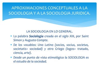 LA SOCIOLOGIA EN LO GENERAL.
 La palabra Sociología creada en el siglo XIX, por Saint
Simon y Augusto Compte.
 De los vocablos: Uno Latino (socios, socius, societas,
societatis= sociedad) y otro Griego (logos= tratado,
ciencia, arte).
 Desde un punto de vista etimológico la SOCIOLOGIA es
el estudio de la sociedad.
APROXIMACIONES CONCEPTUALES A LA
SOCIOLOGIA Y A LA SOCIOLOGIA JURIDICA.
 