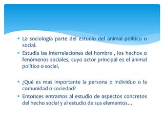  La sociología parte del estudio del animal político o
social.
 Estudia las interrelaciones del hombre , los hechos o
fenómenos sociales, cuyo actor principal es el animal
político o social.
 ¿Qué es mas importante la persona o individuo o la
comunidad o sociedad?
 Entonces entramos al estudio de aspectos concretos
del hecho social y al estudio de sus elementos…
 