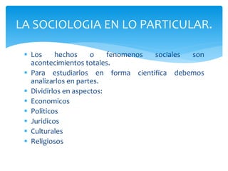  Los hechos o fenomenos sociales son
acontecimientos totales.
 Para estudiarlos en forma cientifica debemos
analizarlos en partes.
 Dividirlos en aspectos:
 Economicos
 Politicos
 Juridicos
 Culturales
 Religiosos
LA SOCIOLOGIA EN LO PARTICULAR.
 