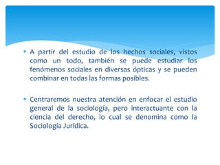  A partir del estudio de los hechos sociales, vistos
como un todo, también se puede estudiar los
fenómenos sociales en diversas ópticas y se pueden
combinar en todas las formas posibles.
 Centraremos nuestra atención en enfocar el estudio
general de la sociología, pero interactuante con la
ciencia del derecho, lo cual se denomina como la
Sociología Jurídica.
 