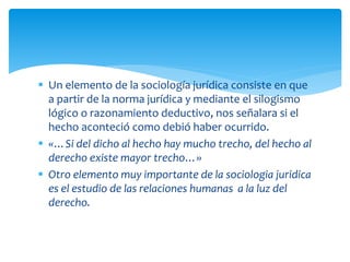  Un elemento de la sociología jurídica consiste en que
a partir de la norma jurídica y mediante el silogismo
lógico o razonamiento deductivo, nos señalara si el
hecho aconteció como debió haber ocurrido.
 «…Si del dicho al hecho hay mucho trecho, del hecho al
derecho existe mayor trecho…»
 Otro elemento muy importante de la sociologia juridica
es el estudio de las relaciones humanas a la luz del
derecho.
 
