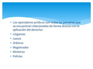  Los operadores jurídicos son todas las personas que
se encuentran relacionadas de forma directa con la
aplicación del derecho:
 Litigantes
 Jueces
 Árbitros
 Magistrados
 Ministros
 Policías
 