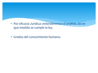  Por eficacia Jurídica: entenderemos el análisis, de en
que medida se cumple la ley.
 Grados del conocimiento humano.
 