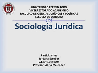 
UNIVERSIDAD FERMÍN TORO
VICERRECTORADO ACADÉMICO
FACULTAD DE CIENCIAS JURÍDICAS Y POLÍTICAS
ESCUELA DE DERECHO
Sociología Jurídica
Participantes
Jordana Escobar
C.I. N° 15444794
Profesor: Alirio Melendez
 
