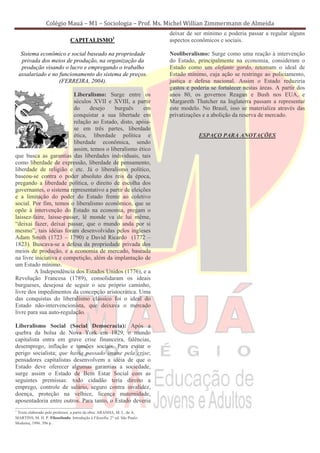 Colégio Mauá – M1 – Sociologia – Prof. Ms. Michel Willian Zimmermann de Almeida
                                                                           deixar de ser mínimo e poderia passar a regular alguns
                                CAPITALISMO1                               aspectos econômicos e sociais.

     Sistema econômico e social baseado na propriedade                     Neoliberalismo: Surge como uma reação à intervenção
     privada dos meios de produção, na organização da                      do Estado, principalmente na economia, consideram o
     produção visando o lucro e empregando o trabalho                      Estado como um elefante gordo, retomam o ideal de
    assalariado e no funcionamento do sistema de preços.                   Estado mínimo, cuja ação se restringe ao policiamento,
                     (FERREIRA, 2004).                                     justiça e defesa nacional. Assim o Estado reduziria
                                                                           gastos e poderia se fortalecer nestas áreas. A partir dos
                          Liberalismo: Surge entre os                      anos 80, os governos Reagan e Bush nos EUA, e
                          séculos XVII e XVIII, a partir                   Margareth Thatcher na Inglaterra passam a representar
                          do     desejo    burguês     em                  este modelo. No Brasil, isso se materializa através das
                          conquistar a sua libertade em                    privatizações e a abolição da reserva de mercado.
                          relação ao Estado, disto, apóia-
                          se em três partes, liberdade
                          ética, liberdade política e                                  ESPAÇO PARA ANOTAÇÕES
                          liberdade econômica, sendo
                          assim, temos o liberalismo ético
que busca as garantias das liberdades individuais, tais
como liberdade de expressão, liberdade de pensamento,
liberdade de religião e etc. Já o liberalismo político,
baseou-se contra o poder absoluto dos reis da época,
pregando a liberdade política, o direito de escolha dos
governantes, o sistema representativo a partir de eleições
e a limitação do poder do Estado frente ao coletivo
social. Por fim, temos o liberalismo econômico, que se
opõe à intervenção do Estado na economia, pregam o
laissez-faire, laisse-passer, lê monde va de lui même,
“deixai fazer, deixai passar, que o mundo anda por si
mesmo”, tais idéias foram desenvolvidas pelos ingleses
Adam Smith (1723 – 1790) e David Ricardo (1772 –
1823). Buscava-se a defesa da propriedade privada dos
meios de produção, e a economia de mercado, baseada
na livre iniciativa e competição, além da implantação de
um Estado mínimo.
         A Independência dos Estados Unidos (1776), e a
Revolução Francesa (1789), consolidaram os ideais
burgueses, desejosa de seguir o seu próprio caminho,
livre dos impedimentos da concepção aristocrática. Uma
das conquistas do liberalismo clássico foi o ideal do
Estado não-intervencionista, que deixava o mercado
livre para sua auto-regulação.

Liberalismo Social (Social Democracia): Após a
quebra da bolsa de Nova York em 1929, o mundo
capitalista entra em grave crise financeira, falências,
desemprego, inflação e tensões sociais. Para evitar o
perigo socialista; que havia passado imune pela crise;
pensadores capitalistas desenvolvem a idéia de que o
Estado deve oferecer algumas garantias a sociedade,
surge assim o Estado de Bem Estar Social com as
seguintes premissas: todo cidadão teria direito a
emprego, controle de salário, seguro contra invalidez,
doença, proteção na velhice, licença maternidade,
aposentadoria entre outros. Para tanto, o Estado deveria
1
 Texto elaborado pelo professor, a partir da obra: ARANHA, M. L. de A.
MARTINS, M. H. P. Filosofando: Introdução à Filosofia. 2° ed. São Paulo:
Moderna, 1996. 396 p.
 