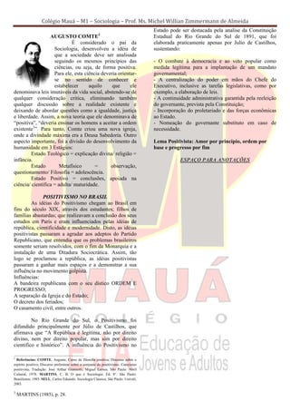Colégio Mauá – M1 – Sociologia – Prof. Ms. Michel Willian Zimmermann de Almeida
                                                                                    Estado pode ser destacada pela analise da Constituição
                  AUGUSTO COMTE2                                                    Estadual do Rio Grande do Sul de 1891, que foi
                             É considerado o pai da                                 elaborada praticamente apenas por Julio de Castilhos,
                    Sociologia, desenvolveu a idéia de                              sustentando:
                    que a sociedade deve ser analisada
                    seguindo os mesmos princípios das                               - O combate à democracia e ao voto popular como
                    ciências, ou seja, de forma positiva.                           medida legítima para a implantação de um mandato
                    Para ele, esta ciência deveria orientar-                        governamental;
                    se no sentido de conhecer e                                     - A centralização do poder em mãos do Chefe do
                    estabelecer      aquilo     que      ele                        Executivo, inclusive as tarefas legislativas, como por
denominava leis imutáveis da vida social, abstendo-se de                            exemplo, a elaboração de leis.
qualquer consideração critica, eliminando também                                    - A continuidade administrativa garantida pela reeleição
qualquer discussão sobre a realidade existente e                                    do governante, prevista pela Constituição;
deixando de abordar questões como a igualdade, justiça                              - Incorporação do proletariado e das forças econômicas
e liberdade. Assim, a nova teoria que ele denominava de                             ao Estado.
“positiva”, “deveria ensinar os homens a aceitar a ordem                            - Nomeação do governante substituto em caso de
existente3”. Para tanto, Comte criou uma nova igreja,                               necessidade.
onde a divindade máxima era a Deusa Sabedoria. Outro
aspecto importante, foi a divisão do desenvolvimento da                             Lema Positivista: Amor por principio, ordem por
humanidade em 3 Estágios:                                                           base e progresso por fim
        Estado Teológico = explicação divina/ religião =
infância.                                                                                       ESPAÇO PARA ANOTAÇÕES
        Estado         Metafísico       =      observação,
questionamento/ Filosofia = adolescência.
        Estado Positivo = conclusões, apoiada na
ciência/ científica = adulta/ maturidade.

              POSITIVISMO NO BRASIL
         As idéias do Positivismo chegam ao Brasil em
fins do século XIX, através dos estudantes; filhos de
famílias abastardas; que realizavam a conclusão dos seus
estudos em Paris e eram influenciados pelas idéias de
república, cientificidade e modernidade. Disto, as idéias
positivistas passaram a agradar aos adeptos do Partido
Republicano, que entendia que os problemas brasileiros
somente seriam resolvidos, com o fim da Monarquia e a
instalação de uma Ditadura Sociocrática. Assim, tão
logo se proclamou a república, as idéias positivistas
passaram a ganhar mais espaços e a demonstrar a sua
influência no movimento golpista.
Influências:
A bandeira republicana com o seu dístico ORDEM E
PROGRESSO;
A separação da Igreja e do Estado;
O decreto dos feriados;
O casamento civil, entre outros.

         No Rio Grande do Sul, o Positivismo foi
difundido principalmente por Júlio de Castilhos, que
afirmava que “A República é legitima, não por direito
divino, nem por direito popular, mas sim por direito
cientifico e histórico”. A influência do Positivismo no

2
  Referências: COMTE, Auguste, Curso de filosofia positiva; Discurso sobre o
espírito positivo; Discurso preliminar sobre o conjunto do positivismo. Catecismo
positivista; Tradução: José Arthur Giannotti, Miguel Lemos. São Paulo: Abril
Cultural, 1978. MARTINS, C. B. O que é Sociologia. Ed. 8°. São Paulo:
Brasiliense, 1985. SELL, Carlos Eduardo. Sociologia Clássica. São Paulo: Univali,
2003.

3
    MARTINS (1985), p. 28.
 