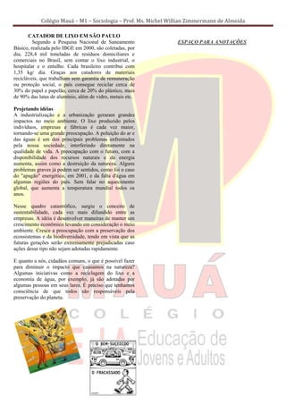 Colégio Mauá – M1 – Sociologia – Prof. Ms. Michel Willian Zimmermann de Almeida

       CATADOR DE LIXO EM SÃO PAULO
         Segundo a Pesquisa Nacional de Saneamento              ESPAÇO PARA ANOTAÇÕES
Básico, realizada pelo IBGE em 2000, são coletadas, por
dia, 228,4 mil toneladas de resíduos domiciliares e
comerciais no Brasil, sem contar o lixo industrial, o
hospitalar e o entulho. Cada brasileiro contribui com
1,35 kg/ dia. Graças aos catadores de materiais
recicláveis, que trabalham sem garantia de remuneração
ou proteção social, o país consegue reciclar cerca de
30% do papel e papelão, cerca de 20% do plástico, mais
de 90% das latas de alumínio, além de vidro, metais etc.

Projetando idéias
A industrialização e a urbanização geraram grandes
impactos no meio ambiente. O lixo produzido pelos
indivíduos, empresas e fábricas é cada vez maior,
tornando-se uma grande preocupação. A poluição do ar e
das águas é um dos principais problemas enfrentados
pela nossa sociedade, interferindo diretamente na
qualidade de vida. A preocupação com o futuro, com a
disponibilidade dos recursos naturais e da energia
aumenta, assim como a destruição da natureza. Alguns
problemas graves já podem ser sentidos, como foi o caso
do "apagão" energético, em 2001, e da falta d'água em
algumas regiões do país. Sem falar no aquecimento
global, que aumenta a temperatura mundial todos os
anos.

Nesse quadro catastrófico, surgiu o conceito de
sustentabilidade, cada vez mais difundido entre as
empresas. A idéia é desenvolver maneiras de manter um
crescimento econômico levando em consideração o meio
ambiente. Cresce a preocupação com a preservação dos
ecossistemas e da biodiversidade, tendo em vista que as
futuras gerações serão extremamente prejudicadas caso
ações desse tipo não sejam adotadas rapidamente.

E quanto a nós, cidadãos comuns, o que é possível fazer
para diminuir o impacto que causamos na natureza?
Algumas iniciativas como a reciclagem do lixo e a
economia de água, por exemplo, já são adotadas por
algumas pessoas em seus lares. É preciso que tenhamos
consciência de que todos são responsáveis pela
preservação do planeta.
 