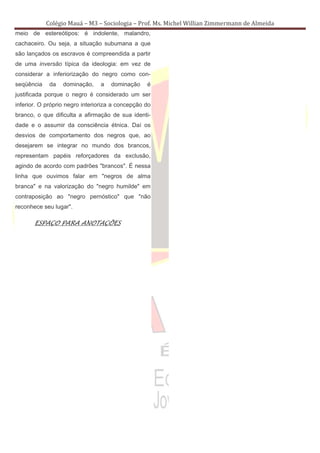 Colégio Mauá – M3 – Sociologia – Prof. Ms. Michel Willian Zimmermann de Almeida
meio de estereótipos: é indolente, malandro,
cachaceiro. Ou seja, a situação subumana a que
são lançados os escravos é compreendida a partir
de uma inversão típica da ideologia: em vez de
considerar a inferiorização do negro como con-
seqüência    da   dominação,    a   dominação     é
justificada porque o negro é considerado um ser
inferior. O próprio negro interioriza a concepção do
branco, o que dificulta a afirmação de sua identi-
dade e o assumir da consciência étnica. Daí os
desvios de comportamento dos negros que, ao
desejarem se integrar no mundo dos brancos,
representam papéis reforçadores da exclusão,
agindo de acordo com padrões "brancos". É nessa
linha que ouvimos falar em "negros de alma
branca" e na valorização do "negro humilde" em
contraposição ao "negro pernóstico" que "não
reconhece seu lugar".

       ESPAÇO PARA ANOTAÇÕES
 