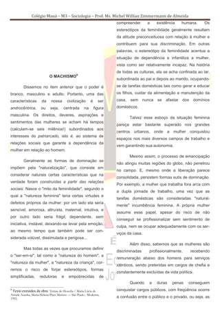Colégio Mauá – M3 – Sociologia – Prof. Ms. Michel Willian Zimmermann de Almeida
                                                                       compreender       a      existência      humana.      Os
                                                                       estereótipos da feminilidade geralmente resultam
                                                                       da atitude preconceituosa com relação à mulher e
                                                                       contribuem para sua discriminação. Em outras
                                                                       palavras, o estereótipo da feminilidade acentua a
                                                                       situação de dependência e infantiliza a mulher,
                                                                       vista como ser relativamente incapaz. Na história
                                                                       de todas as culturas, ela se acha confinada ao lar,
                            O MACHISMO9
                                                                       subordinada ao pai e depois ao marido, ocupando-

         Dissemos no item anterior que o poder é                       se de tarefas domésticas tais como gerar e educar

branco, masculino e adulto. Portanto, uma das                          os filhos, cuidar da alimentação e manutenção da

características       da     nossa      civilização       é     ser    casa,     sem   nunca    se    afastar   dos    domínios

androcêntrica,       ou     seja,     centrada       na       figura   domésticos.

masculina. Os direitos, deveres, aspirações e
                                                                               Talvez esse esboço da situação feminina
sentimentos das mulheres se acham há tempos
                                                                       pareça estar bastante superado nos grandes
(calculam-se seis milênios!) subordinados aos
                                                                       centros    urbanos,     onde   a   mulher      conquistou
interesses do patriarcado, isto é, ao sistema de
                                                                       espaços nos mais diversos campos de trabalho e
relações sociais que garante a dependência da
                                                                       vem garantindo sua autonomia.
mulher em relação ao homem.
                                                                               Mesmo assim, o processo de emancipação
         Geralmente as formas de dominação se
                                                                       não atingiu muitas regiões do globo, não penetrou
impõem pela "naturalização", que consiste em
                                                                       no campo. E, mesmo onde a liberação parece
considerar naturais certas características que na
                                                                       consolidada, persistem formas sutis de dominação.
verdade foram construídas a partir das relações
                                                                       Por exemplo, a mulher que trabalha fora arca com
sociais. Nasce o "mito da feminilidade", segundo o
                                                                       a dupla jornada de trabalho, uma vez que as
qual a "natureza feminina" teria certas virtudes e
                                                                       tarefas domésticas são consideradas "natural-
defeitos próprios da mulher: por um lado ela seria
                                                                       mente" incumbência feminina. A própria mulher
sensível, amorosa, altruísta, maternal, intuitiva, e
                                                                       assume esse papel, apesar do risco de não
por outro lado seria frágil, dependente, sem
                                                                       conseguir se profissionalizar sem sentimento de
iniciativa, instável, deixando-se levar pela emoção,
                                                                       culpa, nem se ocupar adequadamente com os ser-
ao mesmo tempo que também pode ser con-
                                                                       viços da casa.
siderada volúvel, dissimulada e perigosa...
                                                                               Além disso, sabemos que as mulheres são
         Mas todas as vezes que procuramos definir
                                                                       discriminadas      profissionalmente,          recebendo
o "ser-em-si", tal como a "natureza do homem", a
                                                                       remuneração abaixo dos homens para serviços
"natureza da mulher", a "natureza da criança", cor-
                                                                       idênticos, sendo preteridas em cargos de chefia e
remos o risco de forjar estereótipos, formas
                                                                       constantemente excluídas da vida política.
simplificadas,       redutoras      e    empobrecidas            de
                                                                               Quando     a     duras     penas    conseguem
9
 Texto extraídos da obra: Temas de filosofia / Maria Lúcia de          conquistar cargos públicos, com freqüência ocorre
Arruda Aranha, Maria Helena Pires Martins — São Paulo : Moderna,
1992.                                                                  a confusão entre o público e o privado, ou seja, as
 