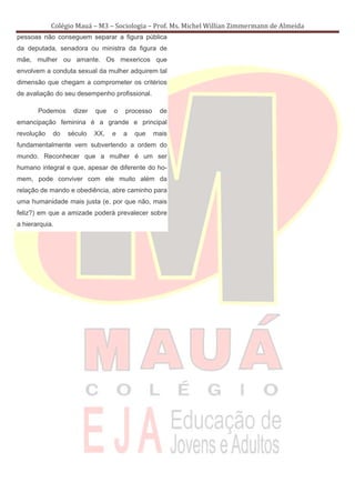Colégio Mauá – M3 – Sociologia – Prof. Ms. Michel Willian Zimmermann de Almeida
pessoas não conseguem separar a figura pública
da deputada, senadora ou ministra da figura de
mãe, mulher ou amante. Os mexericos que
envolvem a conduta sexual da mulher adquirem tal
dimensão que chegam a comprometer os critérios
de avaliação do seu desempenho profissional.

       Podemos     dizer   que   o   processo    de
emancipação feminina é a grande e principal
revolução   do   século    XX,   e   a   que    mais
fundamentalmente vem subvertendo a ordem do
mundo. Reconhecer que a mulher é um ser
humano integral e que, apesar de diferente do ho-
mem, pode conviver com ele muito além da
relação de mando e obediência, abre caminho para
uma humanidade mais justa (e, por que não, mais
feliz?) em que a amizade poderá prevalecer sobre
a hierarquia.
 