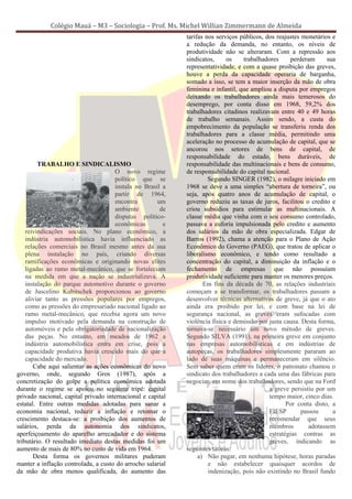 Colégio Mauá – M3 – Sociologia – Prof. Ms. Michel Willian Zimmermann de Almeida
                                                            tarifas nos serviços públicos, dos reajustes monetários e
                                                            a redução da demanda, no entanto, os níveis de
                                                            produtividade não se alteraram. Com a repressão aos
                                                            sindicatos,     os    trabalhadores     perderam       sua
                                                            representatividade, e com a quase proibição das greves,
                                                            houve a perda da capacidade operaria de barganha,
                                                            somado a isso, se tem a maior inserção da mão de obra
                                                            feminina e infantil, que ampliou a disputa por empregos
                                                            deixando os trabalhadores ainda mais temerosos do
                                                            desemprego, por conta disso em 1968, 59,2% dos
                                                            trabalhadores citadinos realizavam entre 40 e 49 horas
                                                            de trabalho semanais. Assim sendo, a custa do
                                                            empobrecimento da população se transferiu renda dos
                                                            trabalhadores para a classe média, permitindo uma
                                                            aceleração no processo de acumulação de capital, que se
                                                            ancorou nos setores de bens de capital, de
                                                            responsabilidade do estado, bens duráveis, de
         TRABALHO E SINDICALISMO                            responsabilidade das multinacionais e bens de consumo,
                                     O novo regime          de responsabilidade do capital nacional.
                                     político que se                 Segundo SINGER (1982), o milagre iniciado em
                                     instala no Brasil a    1968 se deve a uma simples “abertura de torneira”, ou
                                     partir de 1964,        seja, após quatro anos de acumulação de capital, o
                                     encontra        um     governo reduziu as taxas de juros, facilitou o credito e
                                     ambiente         de    criou subsídios para estimular as multinacionais. A
                                     disputas político-     classe média que vinha com o seu consumo controlado,
                                     econômicas         e   passava a euforia impulsionada pelo credito e aumento
    reivindicações sociais. No plano econômico, a           dos salários da mão de obra especializada. Edgar de
    indústria automobilística havia influenciado as         Barros (1992), chama a atenção para o Plano de Ação
    relações comerciais no Brasil mesmo antes da sua        Econômico do Governo (PAEG), que tratou de aplicar o
    plena instalação no país, criando diversas              liberalismo econômico, e tendo como resultado a
    ramificações econômicas e originando novas elites       concentração do capital, a diminuição da inflação e o
    ligadas ao ramo metal-mecânico, que se fortaleciam      fechamento de empresas que não possuíam
    na medida em que a nação se industrializava. A          produtividade suficiente para manter os menores preços.
    instalação do parque automotivo durante o governo              Em fins da década de 70, as relações industriais
    de Juscelino Kubitschek proporcionou ao governo         começam a se transformar, os trabalhadores passam a
    aliviar tanto as pressões populares por empregos,       desenvolver técnicas alternativas de greve, já que o ato
    como as pressões do empresariado nacional ligado ao     ainda era proibido por lei, e com base na lei de
    ramo metal-mecânico, que recebia agora um novo          segurança nacional, as greves eram sufocadas com
    impulso motivado pela demanda na construção de          violência física e demissão por justa causa. Desta forma,
    automóveis e pela obrigatoriedade de nacionalização     tornava-se necessário um novo método de greves.
    das peças. No entanto, em meados de 1962 a              Segundo SILVA (1991), na primeira greve em conjunto
    indústria automobilística entra em crise, pois a        nas empresas automobilísticas e em indústrias de
    capacidade produtiva havia crescido mais do que a       autopeças, os trabalhadores simplesmente pararam ao
    capacidade do mercado.                                  lado de suas máquinas e permaneceram em silêncio.
       Cabe aqui salientar as ações econômicas do novo      Sem saber quem eram os lideres, o patronato chamou o
governo, onde, segundo Gros (1987), após a                  sindicato dos trabalhadores a cada uma das fábricas para
concretização do golpe a política econômica adotada         negociar, em nome dos trabalhadores, sendo que na Ford
durante o regime se apoiou no seguinte tripé: capital                                       a greve persistiu por um
privado nacional, capital privado internacional e capital                                   tempo maior, cinco dias.
estatal. Entre outras medidas adotadas para sanar a                                                Por conta disto, a
economia nacional, reduzir a inflação e retomar o                                           FIESP        passou      a
crescimento destaca-se: a proibição dos aumentos de                                         recomendar que seus
salários, perda da autonomia dos sindicatos,                                                membros         adotassem
aperfeiçoamento do aparelho arrecadador e do sistema                                        estratégias contras as
tributário. O resultado imediato destas medidas foi um                                      greves, indicando as
aumento de mais de 80% no custo de vida em 1964.            seguintes táticas:
       Desta forma os governos militares puderam                 a) Não pagar, em nenhuma hipótese, horas paradas
manter a inflação controlada, a custo do arrocho salarial            e não estabelecer quaisquer acordos de
da mão de obra menos qualificada, do aumento das                     indenização, pois não existindo no Brasil fundo
 
