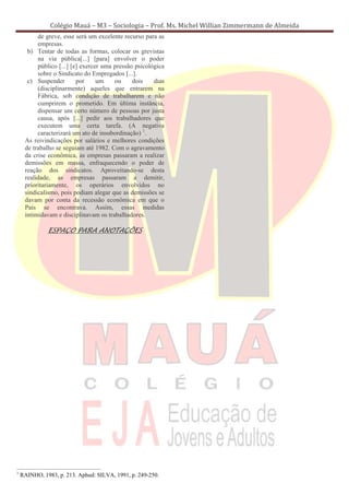 Colégio Mauá – M3 – Sociologia – Prof. Ms. Michel Willian Zimmermann de Almeida
          de greve, esse será um excelente recurso para as
          empresas.
      b) Tentar de todas as formas, colocar os grevistas
          na via pública[...] [para] envolver o poder
          público [...] [e] exercer uma pressão psicológica
          sobre o Sindicato do Empregados [...].
      c) Suspender        por     um    ou     dois    dias
          (disciplinarmente) aqueles que entrarem na
          Fábrica, sob condição de trabalharem e não
          cumprirem o prometido. Em última instância,
          dispensar um certo número de pessoas por justa
          causa, após [...] pedir aos trabalhadores que
          executem uma certa tarefa. (A negativa
          caracterizará um ato de insubordinação) 1.
     As reivindicações por salários e melhores condições
     de trabalho se seguiam até 1982. Com o agravamento
     da crise econômica, as empresas passaram a realizar
     demissões em massa, enfraquecendo o poder de
     reação dos sindicatos. Aproveitando-se desta
     realidade, as empresas passaram a demitir,
     prioritariamente, os operários envolvidos no
     sindicalismo, pois podiam alegar que as demissões se
     davam por conta da recessão econômica em que o
     País se encontrava. Assim, essas medidas
     intimidavam e disciplinavam os trabalhadores.

              ESPAÇO PARA ANOTAÇÕES




1
    RAINHO, 1983, p. 213. Aphud: SILVA, 1991, p. 249-250.
 