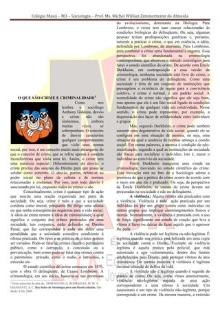 Colégio Mauá – M3 – Sociologia – Prof. Ms. Michel Willian Zimmermann de Almeida
                                                                        do evolucionismo, dominante na Biologia. Para
                                                                        Lombroso, o crime tem suas causas relacionadas às
                                                                        condições biológicas do delinqüente. Ou seja, algumas
                                                                        pessoas teriam predisposições genéticas e, portanto,
                                                                        naturais a praticar o crime, o que em essência, a idéia,
                                                                        defendida por Lombroso, de atavismo. Para Lombroso,
                                                                        para combater o crime seria fundamental a eugenia. Essa
                                                                        perspectiva     foi    abandonada      na    criminologia
                                                                        contemporânea, que absorveu o método sociológico para
                                                                        fazer o estudo científico do crime. De acordo com Émile
                                                                        Durkheim, em contraposição a essa versão da
                                                                        criminologia, nenhuma sociedade está livre do crime, o
                                                                        crime é um problema do delinqüente. Como uma
                                                                        sociedade é feita de um conjunto de instituições que
                                                                        pressupõem a existência de regras para a convivência
                                                                        coletiva, o crime é normal, é um padrão social. A
     O QUE SÃO CRIME E CRIMINALIDADE2                                   normalidade do crime não significa que ele seja bom,
                                         Como          nos              mas apenas que ele é um fato social ligado às condições
                                lembra      o    sociólogo              fundamentais de qualquer vida em coletividade. Nesse
                                Anthony Giddens, desvio                 sentido, o crime pode representar, por exemplo, a
                                e     crime     não    são              degeneração dos laços de solidariedade entre indivíduos
                                sinônimos,          embora              e grupos.
                                muitas        vezes     se                       Mas, segundo Durkheim, o crime pode também
                                sobreponham. O conceito                 assumir uma degenerativa da vida social, quando ele se
                                de desvio caracteriza                   configura em uma situação de anomia, ou seja, uma
                                qualquer comportamento                  situação na qual a ausência de normas ameaça a coesão
                                que viole uma norma                     social. Em outras palavras, a anomia é condição de não-
social, por isso, é um conceito muito mais abrangente do                socialização, segundo a qual as instituições da sociedade
que o conceito de crime, que se refere apenas à conduta                 são fracas para socializar o indivíduo, isto é, trazer o
inconformista que viola uma lei. Assim, o crime tem                     indivíduo ao convívio da sociedade.
uma natureza especial. Diferentemente do desvio, o                               Émile Durkheim inaugurou uma virada na
crime precisa das sanções do Direito para que possa se                  criminologia, inovando no estudo científico do crime.
solidar como conceito. O desvio, porém, refere-se ao                    Essa inovação está no fato de a Sociologia adotar a
poder social no plano da cultura e de normas                            premissa de que a prática do crime ocorre de acordo com
relacionadas a costumes. Por isso, nem todo desvio é                    o meio em que ele é praticado. Ou seja, da perspectiva
sancionado por lei, enquanto todos os crimes o são.                     de Émile Durkheim, as causas do crime devem ser
         Conceitualmente, crime é qualquer tipo de ação                 procuradas na sociedade e não no delinqüente.
que suscita uma reação organizada por parte da                                   A violência: Alguns crimes são praticados com
sociedade. Ou seja, crime é tudo a que a sociedade                      a violência. Violência é toda ação praticada por um
condena como imoral, porquanto lhe dirige uma ofensa                    indivíduo ou por um grupo contra outro indivíduo ou
ou que tenha conseqüências negativas para a vida social.                outros grupos que implique constrangimentos físicos e
A idéia de crime remete à idéia de criminalidade, a qual                morais. Normalmente, a violência é praticada com o uso
significa o conjunto dos crimes praticados em uma                       da força, significando um estado de coação que leva a
sociedade, tais conjuntos, estão definidos no Direito                   vítima a fazer ou deixar de fazer aquilo que o agressor
Penal, que faz corresponder a cada um deles uma                         lhe pede.
penalidade que a sociedade considere condizente à                                A violência pode ser legítima ou não-legítima. É
ofensa praticada. Os tipos e as práticas de crimes podem                legítima quando sua prática está balizada em uma regra
ser variados. Pode-se falar de crimes contra o patrimônio               da sociedade como o Direito. Exemplo de violência
público, como a corrupção, a concussão ou a                             legítima é aquela pratica pelo policial, que está
prevaricação, bem como pode-se falar dos crimes contra                  autorizado a agir violentamente, dentro dos limites
o patrimônio privado, como o roubo, o latrocínio, a                     estabelecidos pelo Direito, para proteger vítimas de atos
extorsão etc.                                                           criminosos. Da mesma maneira, a violência é legítima
         O estudo científico do crime começou em 1876,                  em uma situação de defesa da vida.
com a obra O delinqüente, de Cesare Lombroso. A                                  A violência não é legítima quando é seguida da
crimonologia, em seu início, baseava-se nas premissas                   prática de crime. Ou seja, como vimos anteriormente,
2
                                                                        violência não-legítima seguida de uma ação
  Texto transcrito da obra de: DIMENSTEIN, G. RODRIGUES, M. M. A.
GIANSANTI, A. C. Dez lições de Sociologia para um Brasil cidadão. São
                                                                        correspondente a uma ofensa à sociedade. Um
Paulo: FTD, 2008.                                                       assassinato é um tipo de violência não-legítima, porque
                                                                        corresponde a um crime. Da mesma maneira, a extorsão
 