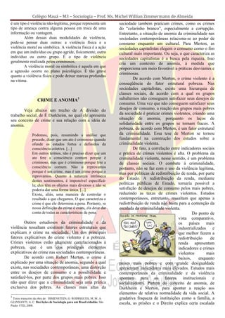 Colégio Mauá – M3 – Sociologia – Prof. Ms. Michel Willian Zimmermann de Almeida
é um tipo é violência não-legítima, porque representa um                sociedade também praticam crimes, como os crimes
tipo de ameaça contra alguma pessoa em troca de uma                     do “colarinho branco”, especialmente a corrupção.
informação ou vantagem.                                                 Entretanto, a situação de anomia da criminalidade nas
        Além dessas duas modalidades de violência,                      sociedades contemporâneas relaciona-se ao poder de
pode-se pensar duas outras: a violência física e a                      consumo enquanto um cultural. Para Merton, as
violência moral ou simbólica. A violência física é a ação               sociedades capitalistas elegem o consumo como o fim
em que um indivíduo ou grupo agride, fisicamente, outro                 cultural mais importante. Ou seja, o que caracteriza as
indivíduo ou outro grupo. É o tipo de violência                         sociedades capitalistas é a busca pela riqueza. Isso
geralmente realizada pelos criminosos.                                  cria um contexto de anomia, à medida que
        A violência moral ou simbólica é aquela em que
                                                                        proporciona um meio favorável a práticas desviantes e
a agressão ocorre no plano psicológico. É tão grave
                                                                        criminosas.
quanto a violência física e pode deixar marcas profundas
                                                                                De acordo com Merton, o crime violento é a
na vítima.
                                                                        conseqüência do fator estrutural pobreza. Nas
                                                                        sociedades capitalistas, existe uma hierarquia de
                                                                        classes sociais, de acordo com a qual os grupos
                   CRIME E ANOMIA3                                      subalternos não conseguem satisfazer seus desejos de
                                                                        consumo. Uma vez que não conseguem satisfazer seus
        Veja abaixo um trecho de A divisão do                           desejos de consumo, a reação dos grupos mais pobres
trabalho social, de É Durkheim, no qual ele apresenta                   da sociedade é praticar crimes violentos, criando uma
seu conceito de crime e sua relação com a idéia de                      situação de anomia, porquanto os laços de
anomia.                                                                 solidariedade entre os grupos se tornam fracos. A
                                                                        pobreza, de acordo com Merton, é um fator estrutural
               Podemos, pois, resumindo a análise que                   da criminalidade. Essa tese de Merton se tornou
               precede, dizer que um ato é criminoso quando             fundamental na construção dos estudos sobre a
               ofende os estados fortes e definidos da                  criminalidade violenta.
               consciência coletiva. [...]                                      De fato, a correlação entre indicadores sociais
               Em outros termos, não é preciso dizer que um             e prática de crimes violentos é alta. O problema da
               ato fere a consciência comum porque é                    criminalidade violenta, nesse sentido, é um problema
               criminoso, mas que é criminoso porque fere a             de classes sociais. O combate à criminalidade,
               consciência comum. Não o reprovamos                      portanto, não se faz com o uso da violência legítima,
               porque é um crime, mas é um crime porque o               mas por políticas de redistribuição de renda, por parte
               reprovamos. Quanto à natureza intrínseca
                                                                        do Estado. A redistribuição da renda, mediante
               destes sentimentos, é impossível especificá-
               la; eles têm os objetos mais diversos e não se           políticas públicas de Estado, tornaria possível a
               poderia dar uma forma única. [...]                       satisfação de desejos de consumo pelos mais pobres,
               Existe, aliás, uma maneira de controlar o                reduzindo as taxas de crimes violentos. Estudos
               resultado a que chegamos. O que caracteriza o            contemporâneos, entretanto, ressaltam que apenas a
               crime é que ele determina a pena. Portanto, se           redistribuição de renda não basta para a contenção da
               nossa definição do crime é exata, ela deve dar           escalada da criminalidade violenta.
               conta de todas as características da pena.                                                         Do ponto de
                                                                                                          vista comparativo,
        Outros estudiosos da criminalidade e da                                                           os     países    mais
violência ressaltam existirem fatores estruturais que                                                     industrializados    e
explicam o crime na sociedade. Um dos principais                                                          que melhor fazem a
fatores explicativos do crime violento é a pobreza.                                                       redistribuição     de
Crimes violentos estão altamente correlacionados à                                                        renda     apresentam
pobreza, que é um dos principais elementos                                                                indicadores e crimes
explicativos do crime nas sociedades contemporâneas.                                                      violentos        mais
        De acordo com Robert Merton, o crime é                                                            baixos,     enquanto
explicado por uma situação de anomia, segundo a qual                    países mais pobres e com grande desigualdade
existe, nas sociedades contemporâneas, uma distorção                    apresentam indicadores mais elevados. Estudos mais
entre os desejos de consumo e a possibilidade e                         contemporâneos da criminalidade e da violência
satisfazê-los, por parte dos grupos mais pobres. Isso                   apontam para os fatores institucionais e
não quer dizer que a criminalidade seja uma prática                     socializadores. Partem do conceito de anomia, de
exclusiva dos pobres. As classes mais altas da                          Durkheim e Merton, para apontar a reação aos
                                                                        elementos de relativa normalidade da vida social. A
3
 Texto transcrito da obra de: DIMENSTEIN, G. RODRIGUES, M. M. A.        gradativa fraqueza de instituições como a família, a
GIANSANTI, A. C. Dez lições de Sociologia para um Brasil cidadão. São   escola, as prisões e o Direito explica certa escalada
Paulo: FTD, 2008.
 