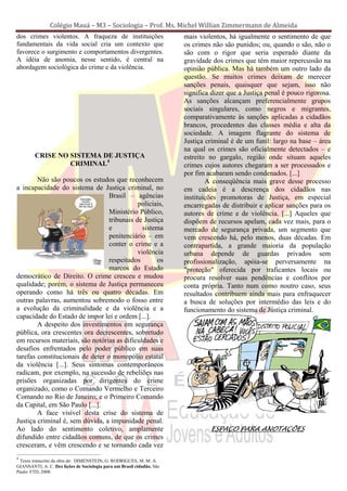 Colégio Mauá – M3 – Sociologia – Prof. Ms. Michel Willian Zimmermann de Almeida
dos crimes violentos. A fraqueza de instituições                        mais violentos, há igualmente o sentimento de que
fundamentais da vida social cria um contexto que                        os crimes não são punidos; ou, quando o são, não o
favorece o surgimento e comportamentos divergentes.                     são com o rigor que seria esperado diante da
A idéia de anomia, nesse sentido, é central na                          gravidade dos crimes que têm maior repercussão na
abordagem sociológica do crime e da violência.                          opinião pública. Mas há também um outro lado da
                                                                        questão. Se muitos crimes deixam de merecer
                                                                        sanções penais, quaisquer que sejam, isso não
                                                                        significa dizer que a Justiça penal é pouco rigorosa.
                                                                        As sanções alcançam preferencialmente grupos
                                                                        sociais singulares, como negros e migrantes,
                                                                        comparativamente às sanções aplicadas a cidadãos
                                                                        brancos, procedentes das classes média e alta da
                                                                        sociedade. A imagem flagrante do sistema de
                                                                        Justiça criminal é de um funil: largo na base – área
                                                                        na qual os crimes são oficialmente detectados – e
        CRISE NO SISTEMA DE JUSTIÇA                                     estreito no gargalo, região onde situam aqueles
                 CRIMINAL4                                              crimes cujos autores chegaram a ser processados e
                                                                        por fim acabaram sendo condenados. [...]
        Não são poucos os estudos que reconhecem                                A conseqüência mais grave desse processo
a incapacidade do sistema de Justiça criminal, no                       em cadeia é a descrença dos cidadãos nas
                                  Brasil – agências                     instituições promotoras de Justiça, em especial
                                             policiais,                 encarregadas de distribuir e aplicar sanções para os
                                  Ministério Público,                   autores de crime e de violência. [...] Aqueles que
                                  tribunais de Justiça                  dispõem de recursos apelam, cada vez mais, para o
                                  e            sistema                  mercado de segurança privada, um segmento que
                                  penitenciário – em                    vem crescendo há, pelo menos, duas décadas. Em
                                  conter o crime e a                    contrapartida, a grande maioria da população
                                             violência                  urbana depende de guardas privados sem
                                  respeitados       os                  profissionalização, apóia-se perversamente na
                                  marcos do Estado                      "proteção" oferecida por traficantes locais ou
democrático de Direito. O crime cresceu e mudou                         procura resolver suas pendências e conflitos por
qualidade; porém, o sistema de Justiça permaneceu                       conta própria. Tanto num como noutro caso, seus
operando como há três ou quatro décadas. Em                             resultados contribuem ainda mais para enfraquecer
outras palavras, aumentou sobremodo o fosso entre                       a busca de soluções por intermédio das leis e do
a evolução da criminalidade e da violência e a                          funcionamento do sistema de Justiça criminal.
capacidade do Estado de impor lei e ordem [...].
        A despeito dos investimentos em segurança
pública, ora crescentes ora decrescentes, sobretudo
em recursos materiais, são notórias as dificuldades e
desafios enfrentados pelo poder público em suas
tarefas constitucionais de deter o monopólio estatal
da violência [...]. Seus sintomas contemporâneos
radicam, por exemplo, na sucessão de rebeliões nas
prisões organizadas por dirigentes do crime
organizado, como o Comando Vermelho e Terceiro
Comando no Rio de Janeiro; e o Primeiro Comando
da Capital, em São Paulo [...].
        A face visível desta crise do sistema de
Justiça criminal é, sem dúvida, a impunidade penal.
Ao lado do sentimento coletivo, amplamente                                       ESPAÇO PARA ANOTAÇÕES
difundido entre cidadãos comuns, de que os crimes
cresceram, e vêm crescendo e se tornando cada vez
4
 Texto transcrito da obra de: DIMENSTEIN, G. RODRIGUES, M. M. A.
GIANSANTI, A. C. Dez lições de Sociologia para um Brasil cidadão. São
Paulo: FTD, 2008.
 