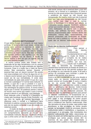 Colégio Mauá – M3 – Sociologia – Prof. Ms. Michel Willian Zimmermann de Almeida
                                                                    vida social, porque não é possível dizer o que vem
                                                                    primeiro, se o normal ou o patológico. O crime é
                                                                    normal na vida social porque não é possível pensar
                                                                    a existência de regras se não houver sua
                                                                    transgressão. Do mesmo modo que não é possível
                                                                    dizer que haja uma transgressão se não houver
                                                                    uma norma que diga o que é normal.
                                                                    Como a Sociologia é a ciência que estuda as
                                                                    instituições sociais, segundo Durkheim, podemos
                                                                    pensar que ocorrem desvios nessas instituções.
                                                                    Como instituições, de acordo com o pensador
                                                                    francês, são artifícios humanos, trata-se dos
                                                                    desvios proporcionados pelos homens dentro das
                                                                    instituições. Vamos falar, essencialmente, dos
                                                                    desvios produzidos nas instituições do Estado,
                                                                    tendo em vista a política e a luta pelo poder. Mas
            DESVIOS INSTITUCIONAIS5                                 quais são os desvios institucionais do Estado?
O que define Estado é o conjunto de suas regras
jurídicas. O fundamental é que essas normas são
postas para controlar o exercício do poder no                       Quais são os desvios institucionais?
Estado Democrático de Direito, fazendo que                                                              Para pensar a
governantes, políticos e qualquer cidadão estejam                                               ideia      de    desvios
submetidos ao império da lei. Mas essa submissão                                                institucionais,        é
dos agentes políticos não significa que não seja                                                fundamental ter em vista
possível qualquer tipo de desvio. A noção de                                                    a noção de Direito: o
desvio implica a ideia de que um agente saiu de                                                 império da lei institui
um certo caminho traçado.                                                                       aquilo que é normal e
. A norma jurídica posta pelo Estado tem a                                                      define, por sua vez,
pretensão de ser algo semelhante a um rio, porque                                               aquilo que é patológico,
determina um fluxo da ação praticada por agentes                    ou seja, o desviante da normalidade. A
humanos. Essa é a noção que a ideia de desvio                       característica fundamental do Estado de Direito é o
produz. Mas precisamos pensar. Quando é                             fato de o império da lei não permitir qualquer tipo
possível falar que um desvio ocorreu? De acordo                     de privilégio ou uso indevido do poder. A lei está a
com essa analogia com o fluxo da água de um rio,                    serviço da sociedade para controlar o poder do
o desvio ocorre sempre que o fluxo de nossa ação                    Estado e não permitir seus desvios.
social sai de sua normalidade. E onde essa                          Como a lei tem a pretensão de dar uma direção à
normalidade da ação está posta? O que diz o que                     nossa ação, os desvios institucionais apenas
é normal e patológico? O normal está instituído no                  podem ocorrer em função dela. E como o império
Direito, o qual diz o que é proibido e o que é                      da lei, de acordo com Max Weber, na
permitido. Não por acaso a palavra normal tem a                     modernidade, vem para controlar o poder e acabar
raiz etimológica da palavra norma. A norma institui                 com os privilégios, os desvios institu¬cionais
aquilo que é normal. Só podemos pensar o desvio                     devem ser pensados a partir do Direito e da razão
se houver uma norma que institui o que é normal,                    de Estado, e não dos interesses pessoais. Do
porque o desvio é, por definição, uma patologia.                    ponto de vista dos elementos centrais para pensar
Essa distinção entre o normal e o patológico foi                    os desvios institucionais, é fundamental ter a
criada pelo sociólogo francês Émile Durkheim, em                    noção de que esses desvios são oriundos da luta
seu livro As regras do método sociológico. A                        pelo poder e dos privilégios de certos grupos
diferença entre o normal e o patológico para                        sociais. Poder e prestígio são os fatores centrais
Durkheim é sublime e precisa de bastante reflexão,                  para a existência dos desvios institucionais. Eles
pois ela nos ajuda a entender o que dá coesão aos                   são derivados do abuso do poder, seja político seja
sistemas sociais.                                                   econômico, e dos privilégios de certos grupos
        A noção de desvio é devida ao pensamento                    sociais na sociedade. Entre os principais desvios
de Durkheim, para o qual só é possível pensar em                    institucionais estão o clientelismo, o nepotismo, a
um comportamento desviante se houver uma                            patronagem e a corrupção. São modulações dos
normalidade instituída. Por isso, Durkheim afirmou                  desvios institucionais que estão relacionadas ao
que o crime como um tipo de desvio, é normal na                     abuso do poder por certos agentes políticos ou aos
                                                                    privilégios que certos grupos sociais têm no
5                                                                   exercício de seu poder. Na modernidade, a
  Texto organizado a partir da obra de: DIMENSTEIN, G. RODRIGUES,
M. M. A. GIANSANTI, A. C. Dez lições de Sociologia para um Brasil   separação entre o público e o privado é o elemento
cidadão. São Paulo: FTD, 2008.
 