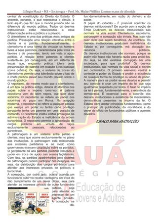Colégio Mauá – M3 – Sociologia – Prof. Ms. Michel Willian Zimmermann de Almeida
central de constituição do Direito do Estado. O        fun¬damentalmente, em razão do dinheiro e do
anormal, portanto, o que representa o desvio, é        poder.
tudo aquilo que faz que o mundo privado não se         O papel do cidadão - É possível controlar os
diferencie do mundo público. Todos os desvios          desvios institucionais? De acordo com a noção de
institucionais   estão    relacionados       a  essa   Émile Durkheim, os desvios institucionais são
diferenciação entre o público e o privado.             normais na vida social. Clientelismo, nepotismo,
O clientelismo é uma das práticas mais antigas da      patronagem e corrupção são triviais. Mas isso não
política. Pressupõe uma relação interativa entre o     quer dizer que sejam benéficos. Ao contrário. Os
cliente e o patrão. Fundamental¬mente, o               desvios institucionais produzem ineficiência do
clientelismo é uma forma de vincular os homens         Estado e, por conseguinte, má alocação dos
livres a seus patronos, caracterizada pela troca de    recursos                                  públicos.
favores e de presentes, tendo em vista o apoio         Os desvios institucionais são normais, porque se
político. A relação entre patronos e clientes          assim não fosse não haveria razão para proibi-los.
sustenta-se, por conseguinte, em um sistema de         Ou seja, se não existisse corrupção em uma
trocas que, enquanto prática, tolera certa             sociedade, para que proibi-la? Os desvios
prevaricação do patrono em relação à res publicae      institucionais são normais na vida social e devem
(coisa pública). Ou seja, o sistema de trocas do       ser controlados. O primeiro elemento central é
clientelismo permite uma tolerância sobre o fato de    controlar o poder do Estado e proibir a existência
o chefe político elevar seu mundo privado sobre o      de qualquer forma de privilégio ou abuso de poder.
mundo público.                                         A maneira para se proibir esses desvios e permitir
O nepotismo, do mesmo modo que o clientelismo,         seu controle é criar um império da lei que seja
é um tipo de prática antiga, datada do domínio dos     igualmente respeitado por todos. E falar no império
papas sobre o império roma¬no. A palavra               da lei é pensar, fundamentalmente, a existência da
nepotismo vem do latim nepos, que quer dizer           democracia. É essencial para o controle dos
sobrinho. O nepotismo se referia ao poder dos          desvios institucionais a existência de mecanismos
sobrinhos do papa em Roma. Na acepção                  democráticos presentes no império da lei. O
moderna, o nepotismo se refere a qualquer pessoa       Estado deve adotar princípios fundamentais, como
que exerça um poder ou tenha certo privilégio          o princípio da publicidade, da moralidade e do
porquanto tenha um parente em uma posição de           dever de ofício de funcionários públicos e agentes
comando. O nepotismo institui certos privilégios na    privados.
administração do Estado e ineficiência da ordem
burocrática. O nepotismo permite a apropriação de               ESPAÇO PARA ANOTAÇÕES
cargos     públicos    em     virtude     de   laços
exclusivamente      pessoais,     relacionados    ao
parentesco.
A patronagem é um sistema entre patrão e
clientes, mas que ocorre exclusivamente no plano
das instituições. A patronagem está relacionada
aos sistemas partidários e ao modo como
governantes exercem cooptação sobre os partidos.
O governante dá aos partidos políticos recursos e
poder em troca de apoio nas arenas legislativas.
Com isso, os partidos apadrinhados pelo sistema
de patronagem podem participar dos despojos, ou
seja, da distribuição dos cargos pú¬blicos para
atender aos interesses privados de políticos e
burocratas.
A corrupção, por outro lado, ocorre quando um
funcionário públi¬co recebe vantagens em troca do
não cumprimento de um dever oficial, seja para
atender ao interesse privado de outro funcionário
                                    público,    seja
                                    para atender ao
                                    interesse de um
                                    agente privado.
                                    A corrupção se
                                                 dá,
 
