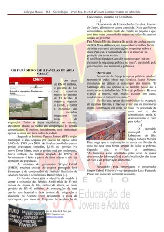 Colégio Mauá – M3 – Sociologia – Prof. Ms. Michel Willian Zimmermann de Almeida
                                                                                 Crescimento, custarão R$ 32 milhões.
                                                                                         [...]
                                                                                         O presidente da Federação das Favelas, Rossino
                                                                                 de Castro, afirmou ser contra a medida. Disse que líderes
                                                                                 comunitários sentem medo de resistir ao projeto e que,
                                                                                 com isso, suas comunidades sejam excluídas de projetos
                                                                                 sociais do governo.
                                                                                 Para Marcia Hirota, diretora de gestão do conhecimento
                                                                                 da SOS Mata Atlântica, um muro não é a melhor forma
                                                                                 de evitar o avanço de construções irregulares sobre a
                                                                                 mata. Para ela, a comunidade deve se envolver na
                                                                                 proteção das áreas verdes.
                                                                                 O sociólogo Ignácio Cano diz suspeitar que "há um
                                                                                 elemento de segurança pública no muro", escondido pelo
                                                                                 governo para não aumentar a polêmica.
   RIO FARÁ MURO EM 11 FAVELAS DE ÁREA
                 NOBRE6                                                                  Outro lado
                                                                                         Presidente da Emop (empresa pública estadual,
                                              Ao custo                           responsável pelas obras nas favelas), Ícaro Moreno
                                      de R$ 40 milhões,                          minimizou as críticas à construção dos muros. "O
                                      o governo do Rio                           Saramago deu sua opinião e eu também posso dar a
                                      vai       construir                        minha sobre o trabalho dele. Não vejo polêmica. Há uma
                                      muros no entorno                           aversão a muros, mas muros existem em casas,
                                      de 11 favelas. O                           condomínios e linhas ferroviárias."
                                      objetivo, segundo                                  Ele diz que, apesar da estabilidade da ocupação
                                      o Estado, é conter                         de algumas favelas, é preciso evitar que os moradores
                                      a expansão das                             ergam construções em áreas de risco. "A sociedade da
                                                moradias                                                           zona     sul    e    das
                                      irregulares     em                                                           comunidades apoia. O
                                      áreas            de                                                          desmatamento é ruim
vegetação. Todas as áreas escolhidas, no entanto,                                                                  para todos."
cresceram abaixo da média em comparação às demais                                                                          [...]
comunidades. O projeto, inicialmente, será implantado                                                                      O      secretário
apenas na zona sul, área nobre da cidade.                                                                          municipal              de
        Segundo o Instituto Pereira Passos (IPP), órgão                                                            Urbanismo do Rio,
municipal, a área ocupada por favelas na capital subiu                                                             Sérgio Rabaça Moreira
6,88% de 1999 para 2008. As favelas escolhidas para o                            Dias, nega que a implantação de muros em favelas da
projeto cresceram, somadas, 1,18% no período. No                                 zona sul seja uma forma apenas de isolar a pobreza.
morro Dona Marta, onde o projeto está em andamento,                              Segundo        ele,     o     foco      é       ambiental.
houve redução do terreno ocupado de 0,99%. O                                     "As barreiras estão orientadas pelas áreas de maior
levantamento é feito a partir de fotos aéreas e não faz                          concentração [demográfica] e pela localização das áreas
contagem da população.                                                           de risco e de preservação ambiental."
        A iniciativa do governador Sérgio Cabral                                         [...]
(PMDB) recebeu críticas do escritor português José                                       Procurados pela reportagem, o governador
Saramago e do coordenador do Instituto Brasileiro de                             Sérgio Cabral Filho e o vice-governador Luiz Fernando
Análises Sociais e Econômicas, Itamar Silva [...].                               Pezão não quiseram comentar o assunto.
        O Estado afirma que o objetivo da medida é
conter a expansão das favelas. Serão mais de 11 mil
metros de muros de três metros de altura, ao custo
previsto de R$ 40 milhões. As construções de uma
creche, um hospital e dois centros de integração e
cidadania na Rocinha (com restaurante e usina de
reciclagem), por meio do Programa de Aceleração do


6
  Texto organizado pelo professor, a partir da obra de: Folha de S.Paulo, por:
ITALO NOGUEIRA, ANDRÉ ZAHAR. 02/4/2009. Disponível em:
http://www1.folha.uol.com.br/folha/cotidiano/ult95u544553.shtml
 