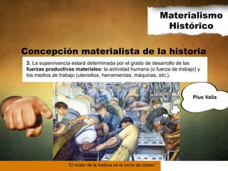 Materialismo
Histórico
Concepción materialista de la historia
3. La supervivencia estará determinada por el grado de desarrollo de las
fuerzas productivas materiales: la actividad humana (o fuerza de trabajo) y
los medios de trabajo (utensilios, herramientas, máquinas, etc.).

Plus Valía

“El motor de la historia es la lucha de clases”

 