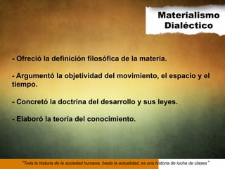 Materialismo
Dialéctico

- Ofreció la definición filosófica de la materia.
- Argumentó la objetividad del movimiento, el espacio y el
tiempo.
- Concretó la doctrina del desarrollo y sus leyes.
- Elaboró la teoría del conocimiento.

Toda la historia de la sociedad humana, hasta la actualidad, es una historia de lucha de clases

 