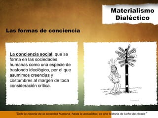 Materialismo
Dialéctico
Las formas de conciencia

La conciencia social, que se
forma en las sociedades
humanas como una especie de
trasfondo ideológico, por el que
asumimos creencias y
costumbres al margen de toda
consideración crítica.

Toda la historia de la sociedad humana, hasta la actualidad, es una historia de lucha de clases

 