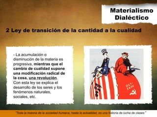 Materialismo
Dialéctico
2 Ley de transición de la cantidad a la cualidad

- La acumulación o
disminución de la materia es
progresiva, mientras que el
cambio de cualidad supone
una modificación radical de
la cosa, una revolución.
Con esta ley se explica el
desarrollo de los seres y los
fenómenos naturales,
sociales, etc.

Toda la historia de la sociedad humana, hasta la actualidad, es una historia de lucha de clases

 