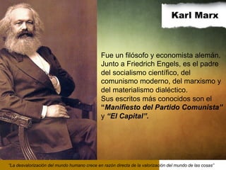 Karl Marx

Fue un filósofo y economista alemán.
Junto a Friedrich Engels, es el padre
del socialismo científico, del
comunismo moderno, del marxismo y
del materialismo dialéctico.
Sus escritos más conocidos son el
“Manifiesto del Partido Comunista”
y “El Capital”.

“La desvalorización del mundo humano crece en razón directa de la valorización del mundo de las cosas”

 