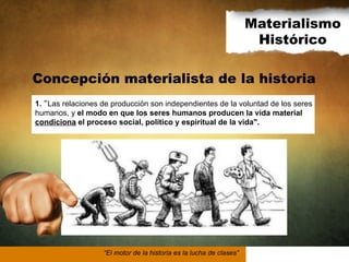 Materialismo
Histórico
Concepción materialista de la historia
1. Las relaciones de producción son independientes de la voluntad de los seres
humanos, y el modo en que los seres humanos producen la vida material
condiciona el proceso social, político y espiritual de la vida".

“El motor de la historia es la lucha de clases”

 