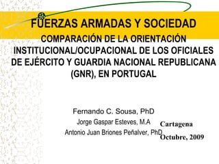 FUERZAS ARMADAS Y SOCIEDAD
COMPARACIÓN DE LA ORIENTACIÓN
INSTITUCIONAL/OCUPACIONAL DE LOS OFICIALES
DE EJÉRCITO Y GUARDIA NACIONAL REPUBLICANA
(GNR), EN PORTUGAL

Fernando C. Sousa, PhD
Jorge Gaspar Esteves, M.A Cartagena
Antonio Juan Briones Peñalver, PhD
Octubre, 2009

 