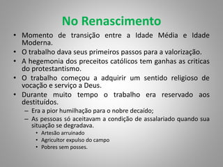 No Renascimento
• Momento de transição entre a Idade Média e Idade
Moderna.
• O trabalho dava seus primeiros passos para a valorização.
• A hegemonia dos preceitos católicos tem ganhas as criticas
do protestantismo.
• O trabalho começou a adquirir um sentido religioso de
vocação e serviço a Deus.
• Durante muito tempo o trabalho era reservado aos
destituídos.
– Era a pior humilhação para o nobre decaído;
– As pessoas só aceitavam a condição de assalariado quando sua
situação se degradava.
• Artesão arruinado
• Agricultor expulso do campo
• Pobres sem posses.
 