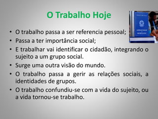 O Trabalho Hoje
• O trabalho passa a ser referencia pessoal;
• Passa a ter importância social;
• E trabalhar vai identificar o cidadão, integrando o
sujeito a um grupo social.
• Surge uma outra visão do mundo.
• O trabalho passa a gerir as relações sociais, a
identidades de grupos.
• O trabalho confundiu-se com a vida do sujeito, ou
a vida tornou-se trabalho.
 
