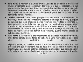 • Para Kant, o homem é o único animal voltado ao trabalho. É necessária
muita preparação para conseguir desfrutar do que é necessário à sua
conservação. Mesmo que todas as condições existissem para que não
houvesse necessidade do homem trabalhar, este precisa de ocupações,
ainda que lhe sejam penosas. A ociosidade pode ser ainda um maior
tormento para os homens.
• Michel Foucault tem outra perspectiva: em todos os momentos da
história, a humanidade só trabalha perante a ameaça de morte, qualquer
população que não encontre novos recursos está voltada à extinção e,
inversamente, à medida que os homens se multiplicam, empreendem
trabalhos mais numerosos, mais difíceis e menos fecundos. O trabalho
deve crescer de intensidade quanto maior for a ameaça de morte e, por
todos os meios, terá de se tornar mais rentável, quanto menos acesso as
subsistências existirem.
• Para Marx, o trabalho é o prolongamento da atividade natural do homem,
mais tarde conclui que a força de trabalho é uma mercadoria e que, para
viver, o proletário vende ao capital.
Segundo Marx, o trabalho denuncia uma exploração econômica e uma
situação em que o homem não se revê no seu trabalho mecanizado e
repetitivo, ou seja, não obtém a realização profissional que deveria obter,
referindo-se a uma essência do homem que seria suposto o trabalho
completar.
 