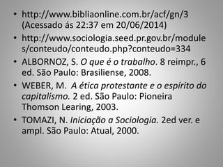 • http://www.bibliaonline.com.br/acf/gn/3
(Acessado ás 22:37 em 20/06/2014)
• http://www.sociologia.seed.pr.gov.br/module
s/conteudo/conteudo.php?conteudo=334
• ALBORNOZ, S. O que é o trabalho. 8 reimpr., 6
ed. São Paulo: Brasiliense, 2008.
• WEBER, M. A ética protestante e o espírito do
capitalismo. 2 ed. São Paulo: Pioneira
Thomson Learing, 2003.
• TOMAZI, N. Iniciação a Sociologia. 2ed ver. e
ampl. São Paulo: Atual, 2000.
 