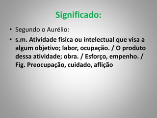 Significado:
• Segundo o Aurélio:
• s.m. Atividade física ou intelectual que visa a
algum objetivo; labor, ocupação. / O produto
dessa atividade; obra. / Esforço, empenho. /
Fig. Preocupação, cuidado, aflição
 