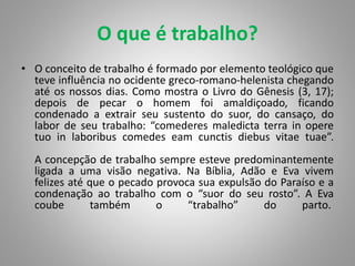 O que é trabalho?
• O conceito de trabalho é formado por elemento teológico que
teve influência no ocidente greco-romano-helenista chegando
até os nossos dias. Como mostra o Livro do Gênesis (3, 17);
depois de pecar o homem foi amaldiçoado, ficando
condenado a extrair seu sustento do suor, do cansaço, do
labor de seu trabalho: “comederes maledicta terra in opere
tuo in laboribus comedes eam cunctis diebus vitae tuae”.
A concepção de trabalho sempre esteve predominantemente
ligada a uma visão negativa. Na Bíblia, Adão e Eva vivem
felizes até que o pecado provoca sua expulsão do Paraíso e a
condenação ao trabalho com o “suor do seu rosto”. A Eva
coube também o “trabalho” do parto.
 