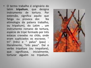 • O termo trabalho é originário do
latim tripalium, que designa
instrumento de tortura. Por
extensão, significa aquilo que
fatiga ou provoca dor. Na
etimologia da palavra trabalho,
ou tripalium), do Latim , um
instrumento romano de tortura,
espécie de tripé formado por três
estacas cravadas no chão, onde
eram supliciados os escravos. "
tri" (três) e " palus" (pau) -
literalmente, "três paus". Daí o
verbo tripaliare (ou trepaliare),
que significava, inicialmente,
torturar alguém no tripalium.
 