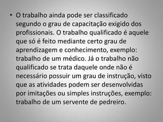• O trabalho ainda pode ser classificado
segundo o grau de capacitação exigido dos
profissionais. O trabalho qualificado é aquele
que só é feito mediante certo grau de
aprendizagem e conhecimento, exemplo:
trabalho de um médico. Já o trabalho não
qualificado se trata daquele onde não é
necessário possuir um grau de instrução, visto
que as atividades podem ser desenvolvidas
por imitações ou simples instruções, exemplo:
trabalho de um servente de pedreiro.
 
