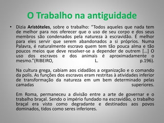 O Trabalho na antiguidade
• Dizia Aristóteles, sobre o trabalho: “Todos aqueles que nada tem
de melhor para nos oferecer que o uso de seu corpo e dos seus
membros são condenados pela natureza à escravidão. É melhor
para eles servir que serem abandonados a si próprios. Numa
Palavra, é naturalmente escravo quem tem tão pouca alma e tão
poucos meios que deve resolver-se a depender de outrem […] O
uso dos escravos e dos animais é aproximadamente o
mesmo.”(RIBEIRO, L. p.196).
Na cultura grega, cabiam aos cidadãos a organização e o comando
da polis. As funções dos escravos eram restritas à atividades inferior
de transformação da natureza em um bem determinado pelas
camadas superiores.
Em Roma, permaneceu a divisão entre a arte de governar e o
trabalho braçal. Sendo o império fundado na escravidão, o trabalho
braçal era visto como degradante e destinados aos povos
dominados, tidos como seres inferiores.
 