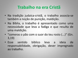 Trabalho na era Cristã
• Na tradição judaíca-cristã, o trabalho associa-se
também a noção de punição, maldição.
• Na Bíblia, o trabalho é apresentado como uma
necessidade que leva a fadiga e que resulta de
uma maldição.
• “comeras o pão com o suor do teu rosto (...)“ (Gn.
3,19)
• Esse sentido bíblico leva a ideia de
responsabilidade, obrigação, dever impregnado
ao trabalho.
 