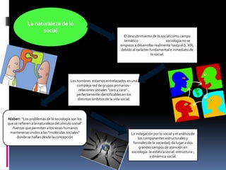 La naturaleza de lo
social
El descubrimiento de lo social como campo
temático explica porqué la sociología no se
empieza a desarrollar realmente hasta el S. XIX,
debido al carácter fundamental e inmediato de
lo social.

Los hombres estamos entrelazados en una
compleja red de grupos primarios relaciones sociales "cara a cara"-,
perfectamente identificables en los
distintos ámbitos de la vida social.

Nisbert: "Los problemas de la sociología son los
que se refieren a la naturaleza del vínculo social"
-fuerzas que permiten a los seres humanos
mantenerse unidos a las "moléculas sociales"
donde se hallan desde la concepción

La indagación por lo social y el análisis de
los componentes estructurales y
formales de la sociedad, da lugar a dos
grandes campos de atención en
sociología: la estática social -estructura-,
y dinámica social.

 