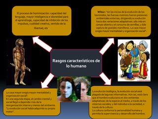 El proceso de hominización: capacidad del
lenguaje, mayor inteligencia e idoneidad para
el aprendizaje, capacidad de inhibición de los
impulsos, cualidad creativa, sentido de la
libertad, etc.

Wilson: "en los inicios de la evolución de los
homínidos, las fuerzas motrices fueron presiones
ambientales externas, dirigiendo su evolución
hacia dos variaciones adaptativas: a)la vida en
campo abierto y el consumo de semillas; y b)la
captura de grandes mamíferos. La caza mayor
exigía mayor mentalidad y organización social".

Rasgos característicos de
lo humano

La caza mayor exigía mayor mentalidad y
organización social".
En una segunda etapa, el cambio mental y
social llegó a depender más de la
reorganización interna y menos del ambiente.
"La evolución social había adquirido su propio
motor".

La evolución biológica, la evolución social está
plagada de lagunas informativas. Aún así, está claro
que el hombre evoluciona en dos vertientes
adaptativas: de la especie al medio, a través de los
sistemas sociales; y del individuo a la sociedad, a
través de la cultura.
La cultura conforma la personalidad humana y
permite la supervivencia y desarrollo del hombre.

 