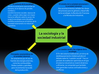 El contexto de la sociología
Siendo lo social parte esencial del ser
humano, es en épocas de grandes
cambios y
transformaciones sociales -épocas de
crisis-, cuando cobra vigor con mayor
fuerza la reflexión sobre lo social. Así
surge la sociología como disciplina
científica autónoma en el tránsito de la
sociedad estamental a la industrialcapitalista.

El tránsito de la sociedad estamental a
la sociedad industrial

Dos acontecimientos señalan las claves
del proceso para la génesis y desarrollo
de la sociología: la Revolución Francesa
y la Revolución Industrial..

La sociología y la
sociedad industrial

La cuestión social y los orígenes de la
sociología
Principales características de
la sociedad industrial

Se caracteriza por el uso de
fuentes de energía externas,
como los combustibles
fósiles (carbón y petróleo),
para incrementar la escala
de la producción.

El fin del sistema tradicional y el clima de
desbloqueamiento intelectual abre el
debate sobre la "cuestión social". Tras un
período de exaltación optimista en el que
el sistema industrial se mostró dinámico
y eficiente, se comprobó que también
este generaba nuevas contradicciones y
conflictos

 