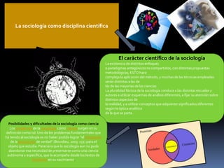 La sociología como disciplina científica

El carácter científico de la sociología
La existencia de distintos enfoques
o paradigmas antagónicos no compartidos, con distintas propuestas
metodológicas, ESTO hace
compleja la aplicación del método, y muchas de las técnicas empleadas
serán distintas a las de
las de las mayorías de las ciencias
La pluralidad fáctica de la sociología conduce a las distintas escuelas y
autores a utilizar esquemas de análisis diferentes, a fijar su atención sobre
distintos aspectos de
la realidad, y a utilizar conceptos que adquieren significados diferentes
según la óptica analítica
de la que se parta.
Posibilidades y dificultades de la sociología como ciencia
Los problemas de la sociología como ciencia surgen en su
definición como tal. Uno de los problemas fundamentales que
ha tenido al sociología es no haber podido lograr "el monopolio
de la producción de verdad" (Bourdieu, 2003: 151) para el
objeto que estudia. Pareciera que la sociología aun no pudo
abandonar esa necesidad de presentarse como una ciencia
autónoma y específica, que la acompaña desde los textos de
Durkheim en su nacimiento.

 