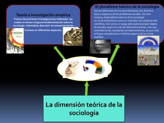 El pluralismo teórico de la sociología

Teoría e investigación empírica
Fueron las primeras investigaciones realizadas las
cuales no tenían ninguna fundamentación sobre la
sociología intentaban descubrir el comportamiento
humano en diferentes espacios.

Son las diferentes forma de enfrentarse con distintos
tipos y aspectos de los problemas sociales. De esta
manera, el pluralismo teórico de la sociología
no ha de entenderse como un indicador de subdesarrollo
científico, sino como un rasgo adecuado al propio objeto
de estudio, según el cual, las diferentes teorías, más que
contradictorias, resultarían complementarías, ya que cada
enfoque consideraría un distinto aspecto de la misma
realidad.

La dimensión teórica de la
sociología

 