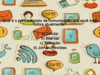 Qual é o principal meio de comunicação que você mais 
utiliza atualmente? 
a) Celular 
b) Internet 
c) Televisão 
d) Jornais/Revistas 
e) Rádio 
 