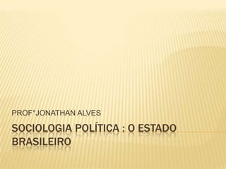 PROF°JONATHAN ALVES

SOCIOLOGIA POLÍTICA : O ESTADO
BRASILEIRO
 