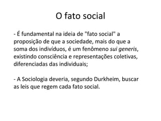 O fato social
- É fundamental na ideia de "fato social" a
proposição de que a sociedade, mais do que a
soma dos indivíduos, é um fenômeno sui generis,
existindo consciência e representações coletivas,
diferenciadas das individuais;
- A Sociologia deveria, segundo Durkheim, buscar
as leis que regem cada fato social.
 