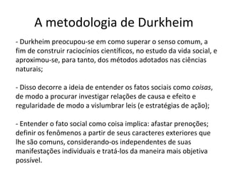 A metodologia de Durkheim
- Durkheim preocupou-se em como superar o senso comum, a
fim de construir raciocínios científicos, no estudo da vida social, e
aproximou-se, para tanto, dos métodos adotados nas ciências
naturais;
- Disso decorre a ideia de entender os fatos sociais como coisas,
de modo a procurar investigar relações de causa e efeito e
regularidade de modo a vislumbrar leis (e estratégias de ação);
- Entender o fato social como coisa implica: afastar prenoções;
definir os fenômenos a partir de seus caracteres exteriores que
lhe são comuns, considerando-os independentes de suas
manifestações individuais e tratá-los da maneira mais objetiva
possível.
 