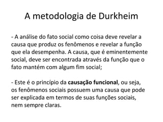 A metodologia de Durkheim
- A análise do fato social como coisa deve revelar a
causa que produz os fenômenos e revelar a função
que ela desempenha. A causa, que é eminentemente
social, deve ser encontrada através da função que o
fato mantém com algum fim social;
- Este é o princípio da causação funcional, ou seja,
os fenômenos sociais possuem uma causa que pode
ser explicada em termos de suas funções sociais,
nem sempre claras.
 